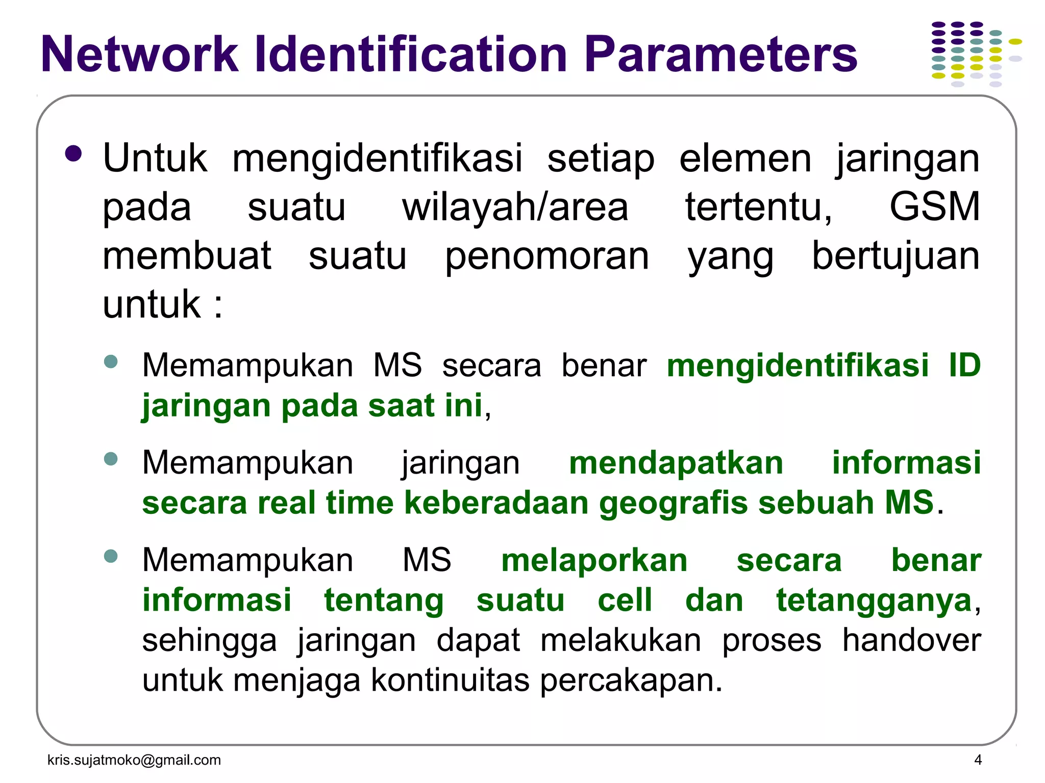 kris.sujatmoko@gmail.com 4
Network Identification Parameters
 Untuk mengidentifikasi setiap elemen jaringan
pada suatu wilayah/area tertentu, GSM
membuat suatu penomoran yang bertujuan
untuk :
 Memampukan MS secara benar mengidentifikasi ID
jaringan pada saat ini,
 Memampukan jaringan mendapatkan informasi
secara real time keberadaan geografis sebuah MS.
 Memampukan MS melaporkan secara benar
informasi tentang suatu cell dan tetangganya,
sehingga jaringan dapat melakukan proses handover
untuk menjaga kontinuitas percakapan.
 