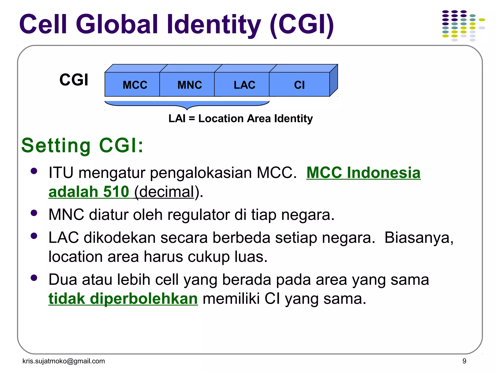 kris.sujatmoko@gmail.com 9
Cell Global Identity (CGI)
CGI MCC MNC LAC CI
LAI = Location Area Identity
 ITU mengatur pengalokasian MCC. MCC Indonesia
adalah 510 (decimal).
 MNC diatur oleh regulator di tiap negara.
 LAC dikodekan secara berbeda setiap negara. Biasanya,
location area harus cukup luas.
 Dua atau lebih cell yang berada pada area yang sama
tidak diperbolehkan memiliki CI yang sama.
Setting CGI:
 