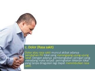 c. Dolor (Rasa sakit)
Dolor atau rasa sakit muncul akibat adanya
perubahan PH lokal yang merangsang ujung-ujung
saraf. Dengan adanya pembengkakan jaringan yang
meradang maka terjadi peningkatan tekanan lokal
yang tanpa diragukan lagi dapat menimbulkan rasa
sakit.
 