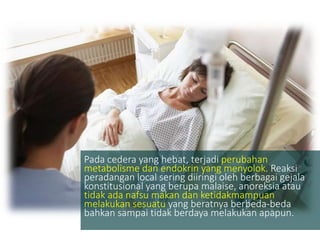 Pada cedera yang hebat, terjadi perubahan
metabolisme dan endokrin yang menyolok. Reaksi
peradangan local sering diiringi oleh berbagai gejala
konstitusional yang berupa malaise, anoreksia atau
tidak ada nafsu makan dan ketidakmampuan
melakukan sesuatu yang beratnya berbeda-beda
bahkan sampai tidak berdaya melakukan apapun.
 