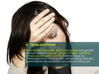 b. Tahap prodromal
Interval dari mulainya tanda dan gejala nonspesifik
muncul seperti malaise, demam ringan, keletihan
sampai gejala yang spesifik. Selama masa ini,
mikroorganisme tumbuh dan berkembang biak dan
pasiendapat menyebarkan penyakit ke orang lain.
 