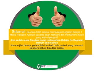 Selamat, Saudara telah selesai mempelajari kegiatan belajar 1
Modul Patogen. Apakah Saudara telah mengerti dan memahami materi
yang telah dipelajari?
Jika sudah maka Saudara dapat melanjutkan Belajar Ke Kegiatan
Belajar Selanjutnya
Namun jika belum, pelajarilah kembali pada materi yang menurut
Saudara belum Saudara kuasai
 
