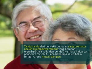 Tanda-tanda dari penyakit penuaan yang prematur
adalah dijumpainya rambut yang beruban,
mengkerutnya kulit, dan pendeknya masa hidup dari
penderita tersebut. Pada beberapa kasus hal ini
terjadi karena mutasi dari gen.
 