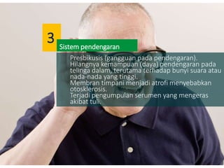 Presbikusis (gangguan pada pendengaran).
Hilangnya kemampuan (daya) pendengaran pada
telinga dalam, terutama terhadap bunyi suara atau
nada-nada yang tinggi.
Membran timpani menjadi atrofi menyebabkan
otosklerosis.
Terjadi pengumpulan serumen yang mengeras
akibat tuli.
Sistem pendengaran
3
 