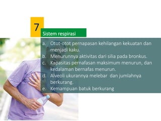 a. Otot-otot pernapasan kehilangan kekuatan dan
menjadi kaku.
b. Menurunnya aktivitas dari silia pada bronkus.
c. Kapasitas pernafasan maksimum menurun, dan
kedalaman bernafas menurun.
d. Alveoli ukurannya melebar dan jumlahnya
berkurang.
e. Kemampuan batuk berkurang
Sistem respirasi
7
 