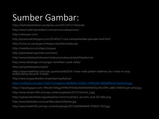 Sumber Gambar:
https://bahankedokteran.wordpress.com/2012/07/21/katarak/
http://www.myfamilymeddocs.com/service/osteoporosis/
http://rahsiaseri.com/
http://bynaturael.blogspot.com/2014/02/7-cara-memperlambat-penuaan-kulit.html
http://home.ccr.cancer.gov/inthejournals/Hernandez.asp
http://meetdoctor.com/topic/myopia
http://jakartahearingcenter.com/news/
http://www.kobieta.pl/zdrowie/medycyna/zobacz/artykul/hipotermia/
http://www.sehatraga.com/jangan-remehkan-sesak-nafas/
http://pengobatanjantung.biz/
https://www.healthtap.com/user_questions/662016-i-have-male-pattern-baldness-do-i-have-to-stop-
bodybuilding-because-it-leads-
http://www.zorgaanbieders.nl/aandoening/Kyfose/
http://i.huffpost.com/gen/1320512/images/o-WOMAN-GOING-THROUGH-MENOPAUSE-facebook.jpg
http://1.bp.blogspot.com/-9NciAm7e6qg/VHNU5YEv6kI/AAAAAAAAAZo/JhLhZFN_dd8/s1600/Ginjal-sehat.jpg
http://www.vibrant-hlth.com/wp-content/uploads/2012/10/clock_2.jpg
http://upload.wikimedia.org/wikipedia/commons/d/da/L-ascorbic-acid-3D-balls.png
http://www.klikdokter.com/userfiles/uban%20sehat.jpg
http://www.health2fit.com/wp-content/uploads/2013/04/BANNER-STRESS-TEST.jpg
 