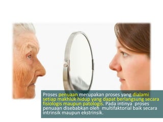 Proses penuaan merupakan proses yang dialami
setiap makhluk hidup yang dapat berlangsung secara
fisiologis maupun patologis. Pada intinya proses
penuaan disebabkan oleh multifaktorial baik secara
intrinsik maupun ekstrinsik.
 