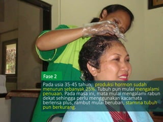 Pada usia 35-45 tahun, produksi hormon sudah
menurun sebanyak 25%. Tubuh pun mulai mengalami
penuaan. Pada masa ini, mata mulai mengalami rabun
dekat sehingga perlu menggunakan kacamata
berlensa plus, rambut mulai beruban, stamina tubuh
pun berkurang.
Fase 2
 
