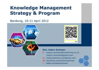 Knowledge Management
Strategy & Program
Bandung, 10-11 April 2012




                     Moh. Haitan Rachman
                     E : haitan.rachman@multiforma.co.id
                         haitan.rachman@gmail.com
                     W : haitanrachman.wordpress.com
                     FB: facebook.com/haitanrachman
                     T : twitter.com/haitanrachman
 