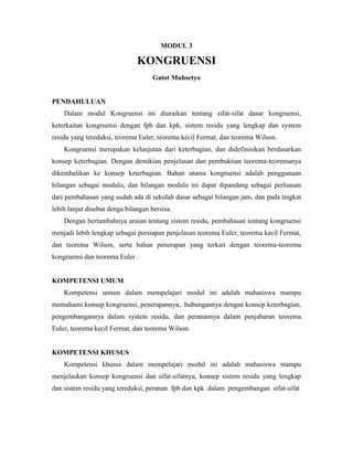 MODUL 3
KONGRUENSI
Gatot Muhsetyo
PENDAHULUAN
Dalam modul Kongruensi ini diuraikan tentang sifat-sifat dasar kongruensi,
keterkaitan kongruensi dengan fpb dan kpk, sistem residu yang lengkap dan system
residu yang tereduksi, teorema Euler, teorema kecil Fermat, dan teorema Wilson.
Kongruensi merupakan kelanjutan dari keterbagian, dan didefinisikan berdasarkan
konsep keterbagian. Dengan demikian penjelasan dan pembuktian teorema-teoremanya
dikembalikan ke konsep keterbagian. Bahan utama kongruensi adalah penggunaan
bilangan sebagai modulo, dan bilangan modulo ini dapat dipandang sebagai perluasan
dari pembahasan yang sudah ada di sekolah dasar sebagai bilangan jam, dan pada tingkat
lebih lanjut disebut denga bilangan bersisa.
Dengan bertambahnya uraian tentang sistem residu, pembahasan tentang kongruensi
menjadi lebih lengkap sebagai persiapan penjelasan teorema Euler, teorema kecil Fermat,
dan teorema Wilson, serta bahan penerapan yang terkait dengan teorema-teorema
kongruensi dan teorema Euler.
KOMPETENSI UMUM
Kompetensi umum dalam mempelajari modul ini adalah mahasiswa mampu
memahami konsep kongruensi, penerapannya, hubungannya dengan konsep keterbagian,
pengembangannya dalam system residu, dan peranannya dalam penjabaran teorema
Euler, teorema kecil Fermat, dan teorema Wilson.
KOMPETENSI KHUSUS
Kompetensi khusus dalam mempelajari modul ini adalah mahasiswa mampu
menjelaskan konsep kongruensi dan sifat-sifatnya, konsep sistem residu yang lengkap
dan sistem residu yang tereduksi, peranan fpb dan kpk dalam pengembangan sifat-sifat
 