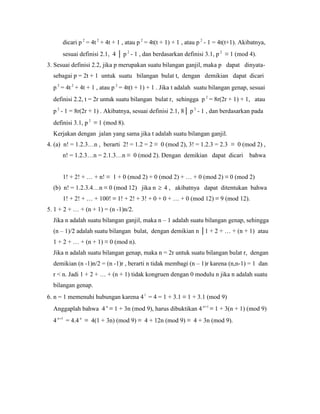 dicari p 2
= 4t 2
+ 4t + 1 , atau p 2
= 4t(t + 1) + 1 , atau p 2
- 1 = 4t(t+1). Akibatnya,
sesuai definisi 2.1, 4 │ p 2
- 1 , dan berdasarkan definisi 3.1, p 2
≡ 1 (mod 4).
3. Sesuai definisi 2.2, jika p merupakan suatu bilangan ganjil, maka p dapat dinyata-
sebagai p = 2t + 1 untuk suatu bilangan bulat t, dengan demikian dapat dicari
p 2
= 4t 2
+ 4t + 1 , atau p 2
= 4t(t + 1) + 1 . Jika t adalah suatu bilangan genap, sesuai
definisi 2.2, t = 2r untuk suatu bilangan bulat r, sehingga p 2
= 8r(2r + 1) + 1, atau
p 2
- 1 = 8r(2r + 1) . Akibatnya, sesuai definisi 2.1, 8│ p 2
- 1 , dan berdasarkan pada
definisi 3.1, p 2
≡ 1 (mod 8).
Kerjakan dengan jalan yang sama jika t adalah suatu bilangan ganjil.
4. (a) n! = 1.2.3…n , berarti 2! = 1.2 = 2 ≡ 0 (mod 2), 3! = 1.2.3 = 2.3 ≡ 0 (mod 2) ,
n! = 1.2.3…n = 2.1.3…n ≡ 0 (mod 2). Dengan demikian dapat dicari bahwa
1! + 2! + … + n! ≡ 1 + 0 (mod 2) + 0 (mod 2) + … + 0 (mod 2) ≡ 0 (mod 2)
(b) n! = 1.2.3.4…n ≡ 0 (mod 12) jika n  4 , akibatnya dapat ditentukan bahwa
1! + 2! + … + 100! ≡ 1! + 2! + 3! + 0 + 0 + … + 0 (mod 12) ≡ 9 (mod 12).
5. 1 + 2 + … + (n + 1) = (n -1)n/2.
Jika n adalah suatu bilangan ganjil, maka n – 1 adalah suatu bilangan genap, sehingga
(n – 1)/2 adalah suatu bilangan bulat, dengan demikian n │1 + 2 + … + (n + 1) atau
1 + 2 + … + (n + 1) ≡ 0 (mod n).
Jika n adalah suatu bilangan genap, maka n = 2r untuk suatu bilangan bulat r, dengan
demikian (n -1)n/2 = (n -1)r , berarti n tidak membagi (n – 1)r karena (n,n-1) = 1 dan
r < n. Jadi 1 + 2 + … + (n + 1) tidak kongruen dengan 0 modulu n jika n adalah suatu
bilangan genap.
6. n = 1 memenuhi hubungan karena 41
= 4 = 1 + 3.1 ≡ 1 + 3.1 (mod 9)
Anggaplah bahwa 4 n
≡ 1 + 3n (mod 9), harus dibuktikan 4 1n
≡ 1 + 3(n + 1) (mod 9)
4 1n
= 4.4 n
≡ 4(1 + 3n) (mod 9) ≡ 4 + 12n (mod 9) ≡ 4 + 3n (mod 9).
 