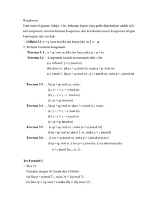 Rangkuman
Dari materi Kegiatan Belajar 1 ini, beberapa bagian yang perlu diperhatikan adalah defi-
nisi kongruensi, teorema-teorema kongruensi, dan keterkaitan konsep kongruensi dengan
keterbagian, fpb, dan kpk.
1. Definisi 3.1. p ≡ q (mod m) jika dan hanya jika m │ p – q
2. Terdapat 6 teorema kongruensi.
Teorema 3. 1 : p ≡ q (mod m) jika dan hanya jika p = q + tm
Teorema 3.2 : Kongruensi modulo m memenuhi sifat-sifat
(a) refleksif: p ≡ p (mod m)
(b) simetris : jika p ≡ q (mod m), maka q ≡ p (mod m)
(c) transitif : jika p ≡ q (mod m) , q ≡ r (mod m), maka p ≡ q (mod m)
Teorema 3.3 : Jika p ≡ q (mod m), maka :
(a) p + r ≡ q + r (mod m)
(b) p – r ≡ q – r (mod m)
(c) pr ≡ qr (mod m)
Teorema 3.4 : Jika p ≡ q (mod m) dan r ≡ s (mod m), maka :
(a) p + r ≡ q + s (mod m)
(b) p – r ≡ q – s (mod m)
(c) pr ≡ qs (mod m)
Teorema 3.5 : (a) p ≡ q (mod m) , maka pr ≡ qr (mod mr)
(b) p ≡ q (mod m) dan d │ m , maka p ≡ q (mod d)
Teorema 3.6. : (a) ap ≡ aq (mod m), maka p ≡ q (mod m/(a,m))
(b) p ≡ q (mod m1 ) dan p ≡ q (mod m 2 ) jika dan hanya jika
p ≡ q (mod [m1 , m 2 ])
Tes Formatif 1
1. Skor 10
Nyatakan dengan B (Benar) atau S (Salah)
(a) Jika p ≡ q (mod 7) , maka 3p ≡ 3q (mod 7)
(b) Jika 2p ≡ 3q (mod 5), maka 10p ≡ 10q (mod 25)
 