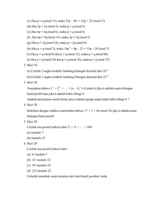 (c) Jika p ≡ q (mod 11), maka 23p – 44 ≡ 12q + 22 (mod 11)
(d) Jika 2p ≡ 2q (mod 5), maka p ≡ q (mod 5)
(e) Jika 4p ≡ 4q (mod 6), maka p ≡ q (mod 6)
(f) Jika 6p ≡ 9q (mod 15), maka 2p ≡ 3q (mod 5)
(g) Jika p ≡ 2q (mod 24), maka p ≡ 2q (mod 8)
(h) Jika p ≡ q (mod 7), maka 14p 2
+ 8p – 21 ≡ 15p + 28 (mod 7)
(i) Jika p ≡ q (mod 8) dan p ≡ q (mod 12), maka p ≡ q (mod 96)
(j) Jika p ≡ q (mod 24) dan p ≡ q (mod 36), maka p ≡ q (mod 72)
2. Skor 10
(a) Carilah 2 angka terakhir lambang bilangan decimal dari 28 75
(b) Carilah 3 angka terakhir lambang bilangan decimal dari 23 95
3. Skor 20.
Tunjukkan bahwa 1 3
+ 23
+ … + (n – 1) 3
≡ 0 (mod n) jika n adalah suatu bilangan
bulat positif atau jika n adalah habis dibagi 4.
Apakah pernyataan masih benar jika n adalah genap tetapi tidak habis dibagi 4 ?
4. Skor 20
Buktikan dengan induksi matematika bahwa 5 n
≡ 1 + 4n (mod 16) jika n adalah suatu
bilangan bulat positif
5. Skor 20
Carilah sisa positif terkecil dari 1! + 2! + … + 100!
(a) modulo 7
(b) modulo 25
6. Skor 20
Carilah sisa positif terkecil dari :
(a) 6! modulo 7
(b) 12! modulo 13
(c) 18! modulo 19
(d) 22! modulo 23
Cobalah menebak suatu teorema dari hasil-hasil jawaban Anda
 