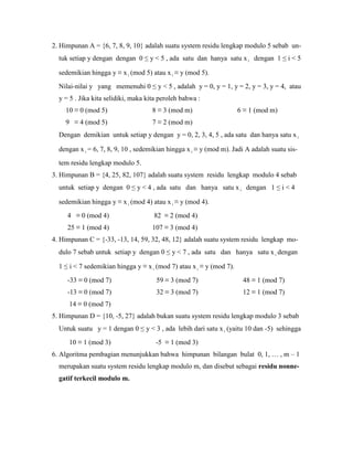 2. Himpunan A = {6, 7, 8, 9, 10} adalah suatu system residu lengkap modulo 5 sebab un-
tuk setiap y dengan dengan 0 ≤ y < 5 , ada satu dan hanya satu xi dengan 1 ≤ i < 5
sedemikian hingga y ≡ x i (mod 5) atau x i ≡ y (mod 5).
Nilai-nilai y yang memenuhi 0 ≤ y < 5 , adalah y = 0, y = 1, y = 2, y = 3, y = 4, atau
y = 5 . Jika kita selidiki, maka kita peroleh bahwa :
10 ≡ 0 (mod 5) 8 ≡ 3 (mod m) 6 ≡ 1 (mod m)
9 ≡ 4 (mod 5) 7 ≡ 2 (mod m)
Dengan demikian untuk setiap y dengan y = 0, 2, 3, 4, 5 , ada satu dan hanya satu x i
dengan x i = 6, 7, 8, 9, 10 , sedemikian hingga x i ≡ y (mod m). Jadi A adalah suatu sis-
tem residu lengkap modulo 5.
3. Himpunan B = {4, 25, 82, 107} adalah suatu system residu lengkap modulo 4 sebab
untuk setiap y dengan 0 ≤ y < 4 , ada satu dan hanya satu x i dengan 1 ≤ i < 4
sedemikian hingga y ≡ x i (mod 4) atau x i ≡ y (mod 4).
4 ≡ 0 (mod 4) 82 ≡ 2 (mod 4)
25 ≡ 1 (mod 4) 107 ≡ 3 (mod 4)
4. Himpunan C = {-33, -13, 14, 59, 32, 48, 12} adalah suatu system residu lengkap mo-
dulo 7 sebab untuk setiap y dengan 0 ≤ y < 7 , ada satu dan hanya satu x i dengan
1 ≤ i < 7 sedemikian hingga y ≡ x i (mod 7) atau x i ≡ y (mod 7).
-33 ≡ 0 (mod 7) 59 ≡ 3 (mod 7) 48 ≡ 1 (mod 7)
-13 ≡ 0 (mod 7) 32 ≡ 3 (mod 7) 12 ≡ 1 (mod 7)
14 ≡ 0 (mod 7)
5. Himpunan D = {10, -5, 27} adalah bukan suatu system residu lengkap modulo 3 sebab
Untuk suatu y = 1 dengan 0 ≤ y < 3 , ada lebih dari satu x i (yaitu 10 dan -5) sehingga
10 ≡ 1 (mod 3) -5 ≡ 1 (mod 3)
6. Algoritma pembagian menunjukkan bahwa himpunan bilangan bulat 0, 1, … , m – 1
merupakan suatu system residu lengkap modulo m, dan disebut sebagai residu nonne-
gatif terkecil modulo m.
 