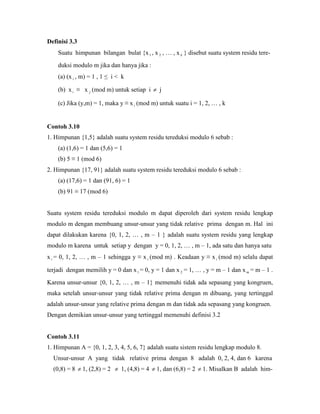 Definisi 3.3
Suatu himpunan bilangan bulat {x1 , x 2 , … , x k } disebut suatu system residu tere-
duksi modulo m jika dan hanya jika :
(a) (x i , m) = 1 , 1 ≤ i < k
(b) x i ≡ x j (mod m) untuk setiap i  j
(c) Jika (y,m) = 1, maka y ≡ x i (mod m) untuk suatu i = 1, 2, … , k
Contoh 3.10
1. Himpunan {1,5} adalah suatu system residu tereduksi modulo 6 sebab :
(a) (1,6) = 1 dan (5,6) = 1
(b) 5 ≡ 1 (mod 6)
2. Himpunan {17, 91} adalah suatu system residu tereduksi modulo 6 sebab :
(a) (17,6) = 1 dan (91, 6) = 1
(b) 91 ≡ 17 (mod 6)
Suatu system residu tereduksi modulo m dapat diperoleh dari system residu lengkap
modulo m dengan membuang unsur-unsur yang tidak relative prima dengan m. Hal ini
dapat dilakukan karena {0, 1, 2, … , m – 1 } adalah suatu system residu yang lengkap
modulo m karena untuk setiap y dengan y = 0, 1, 2, … , m – 1, ada satu dan hanya satu
xi = 0, 1, 2, … , m – 1 sehingga y ≡ x i (mod m) . Keadaan y ≡ x i (mod m) selalu dapat
terjadi dengan memilih y = 0 dan x1 = 0, y = 1 dan x 2 = 1, … , y = m – 1 dan x m = m – 1 .
Karena unsur-unsur {0, 1, 2, … , m – 1} memenuhi tidak ada sepasang yang kongruen,
maka setelah unsur-unsur yang tidak relative prima dengan m dibuang, yang tertinggal
adalah unsur-unsur yang relative prima dengan m dan tidak ada sepasang yang kongruen.
Dengan demikian unsur-unsur yang tertinggal memenuhi definisi 3.2
Contoh 3.11
1. Himpunan A = {0, 1, 2, 3, 4, 5, 6, 7} adalah suatu sistem residu lengkap modulo 8.
Unsur-unsur A yang tidak relative prima dengan 8 adalah 0, 2, 4, dan 6 karena
(0,8) = 8  1, (2,8) = 2  1, (4,8) = 4  1, dan (6,8) = 2  1. Misalkan B adalah him-
 