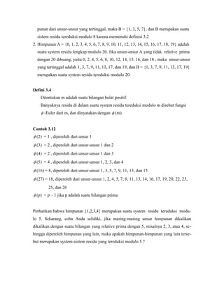 punan dari unsur-unsur yang tertinggal, maka B = {1, 3, 5, 7}, dan B merupakan suatu
sistem residu tereduksi modulo 8 karena memenuhi definisi 3.2
2. Himpunan A = {0, 1, 2, 3, 4, 5, 6, 7, 8, 9, 10, 11, 12, 13, 14, 15, 16, 17, 18, 19} adalah
suatu system residu lengkap modulo 20. Jika unsur-unsur A yang tidak relative prima
dengan 20 dibuang, yaitu 0, 2, 4, 5, 6, 8, 10, 12, 14, 15, 16, dan 18 , maka unsur-unsur
yang tertinggal adalah 1, 3, 7, 9, 11, 13, 17, dan 19, dan B = {1, 3, 7, 9, 11, 13, 17, 19}
merupakan suatu system residu tereduksi modulo 20.
Defini 3.4
Ditentukan m adalah suatu bilangan bulat positif.
Banyaknya residu di dalam suatu system residu tereduksi modulo m disebut fungsi
 -Euler dari m, dan dinyatakan dengan  (m).
Contoh 3.12
 (2) = 1 , diperoleh dari unsur 1
 (3) = 2 , diperoleh dari unsur-unsur 1 dan 2
 (4) = 2 , diperoleh dari unsur-unsur 1 dan 3
 (5) = 4 , diperoleh dari unsur-unsur 1, 2, 3, dan 4
 (16) = 8, diperoleh dari unsur-unsur 1, 3, 5, 7, 9, 11, 13, dan 15
 (27) = 18, diperoleh dari unsur-unsur 1, 2, 4, 5, 7, 8, 11, 13, 14, 16, 17, 19, 20, 22, 23,
25, dan 26
 (p) = p – 1 jika p adalah suatu bilangan prima
Perhatikan bahwa himpunan {1,2,3,4} merupakan suatu system residu tereduksi modu-
lo 5. Sekarang, coba Anda selidiki, jika masing-masing unsur himpunan dikalikan
dikalikan dengan suatu bilangan yang relative prima dengan 5, misalnya 2, 3, atau 4, se-
hingga diperoleh himpunan yang lain, maka apakah himpunan-himpunan yang lain terse-
but merupakan system-sistem residu yang tereduksi modulo 5 ?
 