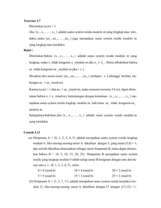 Teorema 3.7
Ditentukan (a,m) = 1
Jika {x1 , x 2 , … , x k } adalah suatu system residu modulo m yang lengkap atau tere-
duksi, maka {ax1 , ax 2 , … , ax k } juga merupakan suatu system residu modulo m
yang lengkap atau tereduksi.
Bukti :
Ditentukan bahwa {x1 , x 2 , … , x k } adalah suatu system residu modulo m yang
lengkap, maka x i tidak kongruen x j modulo m jika xi  x j . Harus dibuktikan bahwa
ax i tidak kongruen ax j modulo m jika i  j
Misalkan dari unsur-unsur {ax1 , ax 2 , … , ax k } terdapat i  j sehingga berlaku hu-
bungan ax i ≡ ax j (mod m).
Karena (a,m) = 1 dan ax i ≡ ax j (mod m), maka menurut teorema 3.6 (a), dapat diten-
tukan bahwa x i ≡ x j (mod m), bertentangan dengan ketentuan {x1 , x 2 , … , x k } me-
rupakan suatu system residu lengkap modulo m. Jadi tentu ax i tidak kongruen ax j
modulo m.
Selanjutnya buktikan jika {x1 , x 2 , … , x k } adalah suatu system residu modulo m
yang tereduksi.
Contoh 3.13
(a) Himpunan A = {0, 1, 2, 3, 4, 5} adalah merupakan suatu system residu lengkap
modulo 6. Jika masing-masing unsur A dikalikan dengan 5, yang mana (5,6) = 1,
dan setelah dikalikan dimasukkan sebagai unsur himpunan B, maka dapat ditentu-
kan bahwa B = {0, 5, 10, 15, 20, 25}. Himpunan B merupakan suatu system
residu yang lengkap modulo 6 sebab setiap unsur B kongruen dengan satu dan ha-
nya satu y  {0, 1, 2, 3, 4, 5}, yaitu :
0 ≡ 0 (mod 6) 10 ≡ 4 (mod 6) 20 ≡ 2 (mod 6)
5 ≡ 5 (mod 6) 15 ≡ 3 (mod 6) 25 ≡ 1 (mod 6)
(b) Himpunan A = {1, 5, 7, 11} adalah merupakan suatu system residu tereduksi mo-
dulo 12. Jika masing-masing unsur A dikalikan dengan 17 dengan (17,12) = 1,
 