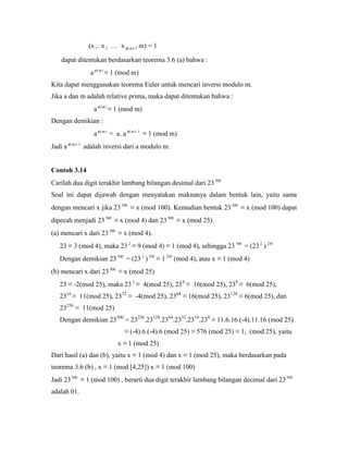 (x1 . x 2 … x )(m , m) = 1
dapat ditentukan berdasarkan teorema 3.6 (a) bahwa :
a )(m
≡ 1 (mod m)
Kita dapat menggunakan teorema Euler untuk mencari inversi modulo m.
Jika a dan m adalah relative prima, maka dapat ditentukan bahwa :
a )(m
≡ 1 (mod m)
Dengan demikian :
a )(m
= a. a 1)( m
≡ 1 (mod m)
Jadi a 1)( m
adalah inversi dari a modulo m.
Contoh 3.14
Carilah dua digit terakhir lambang bilangan desimal dari 23500
Soal ini dapat dijawab dengan menyatakan maknanya dalam bentuk lain, yaitu sama
dengan mencari x jika 23500
≡ x (mod 100). Kemudian bentuk 23500
≡ x (mod 100) dapat
dipecah menjadi 23 500
≡ x (mod 4) dan 23 500
≡ x (mod 25).
(a) mencari x dari 23 500
≡ x (mod 4).
23 ≡ 3 (mod 4), maka 23 2
≡ 9 (mod 4) ≡ 1 (mod 4), sehingga 23500
= (23 2
) 250
Dengan demikian 23 500
= (23 2
) 250
≡ 1 250
(mod 4), atau x ≡ 1 (mod 4)
(b) mencari x dari 23500
≡ x (mod 25)
23 ≡ -2(mod 25), maka 23 2
≡ 4(mod 25), 234
≡ 16(mod 25), 238
≡ 6(mod 25),
2316
≡ 11(mod 25), 2332
≡ -4(mod 25), 2364
≡ 16(mod 25), 23128
≡ 6(mod 25), dan
23256
≡ 11(mod 25)
Dengan demikian 23500
= 23256
.23128
.2364
.2332
.2316
.234
≡ 11.6.16.(-4).11.16 (mod 25)
≡ (-4).6.(-4).6 (mod 25) ≡ 576 (mod 25) ≡ 1, (mod 25), yaitu
x ≡ 1 (mod 25)
Dari hasil (a) dan (b), yaitu x ≡ 1 (mod 4) dan x ≡ 1 (mod 25), maka berdasarkan pada
teorema 3.6 (b) , x ≡ 1 (mod [4,25]) x ≡ 1 (mod 100)
Jadi 23500
≡ 1 (mod 100) , berarti dua digit terakhir lambang bilangan decimal dari 23500
adalah 01.
 