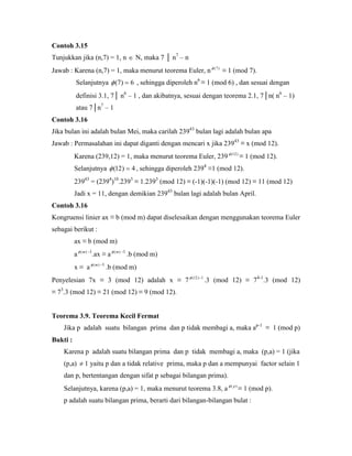 Contoh 3.15
Tunjukkan jika (n,7) = 1, n  N, maka 7 │ n7
– n
Jawab : Karena (n,7) = 1, maka menurut teorema Euler, n )7(
≡ 1 (mod 7).
Selanjutnya 6)7(  , sehingga diperoleh n6
≡ 1 (mod 6) , dan sesuai dengan
definisi 3.1, 7│ n6
– 1 , dan akibatnya, sesuai dengan teorema 2.1, 7│n( n6
– 1)
atau 7│n7
– 1
Contoh 3.16
Jika bulan ini adalah bulan Mei, maka carilah 23943
bulan lagi adalah bulan apa
Jawab : Permasalahan ini dapat diganti dengan mencari x jika 23943
≡ x (mod 12).
Karena (239,12) = 1, maka menurut teorema Euler, 239 )12(
≡ 1 (mod 12).
Selanjutnya 4)12(  , sehingga diperoleh 2394
≡1 (mod 12).
23943
= (2394
)10
.2393
≡ 1.2393
(mod 12) ≡ (-1)(-1)(-1) (mod 12) ≡ 11 (mod 12)
Jadi x = 11, dengan demikian 23943
bulan lagi adalah bulan April.
Contoh 3.16
Kongruensi linier ax ≡ b (mod m) dapat diselesaikan dengan menggunakan teorema Euler
sebagai berikut :
ax ≡ b (mod m)
a )(m -1
.ax ≡ a )(m -1
.b (mod m)
x ≡ a )(m -1
.b (mod m)
Penyelesian 7x ≡ 3 (mod 12) adalah x ≡ 7 1)12( 
.3 (mod 12) ≡ 74-1
.3 (mod 12)
≡ 73
.3 (mod 12) ≡ 21 (mod 12) ≡ 9 (mod 12).
Teorema 3.9. Teorema Kecil Fermat
Jika p adalah suatu bilangan prima dan p tidak membagi a, maka ap-1
≡ 1 (mod p)
Bukti :
Karena p adalah suatu bilangan prima dan p tidak membagi a, maka (p,a) = 1 (jika
(p,a)  1 yaitu p dan a tidak relative prima, maka p dan a mempunyai factor selain 1
dan p, bertentangan dengan sifat p sebagai bilangan prima).
Selanjutnya, karena (p,a) = 1, maka menurut teorema 3.8, a )( p
≡ 1 (mod p).
p adalah suatu bilangan prima, berarti dari bilangan-bilangan bulat :
 
