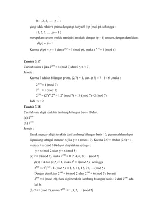 0, 1, 2, 3, … , p – 1
yang tidak relative prima dengan p hanya 0 ≡ p (mod p), sehingga :
{1, 2, 3, … , p – 1 }
merupakan system residu tereduksi modulo dengan (p – 1) unsure, dengan demikian:
1)(  pp
Karena 1)(  pp dan a )( p
≡ 1 (mod p), maka a )( p
≡ 1 (mod p)
Contoh 3.17
Carilah suatu x jika 2250
≡ x (mod 7) dan 0 ≤ x < 7
Jawab :
Karena 7 adalah bilangan prima, (2,7) = 1, dan 617)7(  , maka :
2 )7(
≡ 1 (mod 7)
26
≡ 1 (mod 7)
2250
= (26
)41
.24
≡ 1.24
(mod 7) ≡ 16 (mod 7) ≡2 (mod 7)
Jadi : x = 2
Contoh 3.18
Carilah satu digit terakhir lambang bilangan basis 10 dari:
(a) 2500
(b) 7175
Jawab :
Untuk mencari digit terakhir dari lambang bilangan basis 10, permasalahan dapat
dipandang sebagai mencari x jika y ≡ x (mod 10). Karena 2.5 = 10 dan (2,5) = 1,
maka y ≡ x (mod 10) dapat dinyatakan sebagai :
y ≡ x (mod 2) dan y ≡ x (mod 5)
(a) 2 ≡ 0 (mod 2), maka 2500
≡ 0, 2, 4, 6, 8, … (mod 2)
 (5) = 4 dan (2,5) = 1, maka 24
≡ 1(mod 5), sehingga
2500
= (24
)125
. 1 (mod 5) ≡ 1, 6, 11, 16, 21, … (mod 5)
Dengan demikian 2500
≡ 6 (mod 2) dan 2500
≡ 6 (mod 5), berarti
2500
≡ 6 (mod 10). Satu digit terakhir lambang bilangan basis 10 dari 2500
ada-
lah 6.
(b) 7 ≡ 1(mod 2), maka 7175
≡ 1, 3, 5, … (mod 2)
 