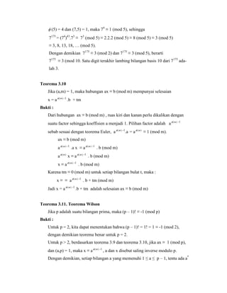  (5) = 4 dan (7,5) = 1, maka 74
≡ 1 (mod 5), sehingga
7175
= (74
)43
.73
≡ 73
(mod 5) ≡ 2.2.2 (mod 5) ≡ 8 (mod 5) ≡ 3 (mod 5)
≡ 3, 8, 13, 18, … (mod 5).
Dengan demikian 7175
≡ 3 (mod 2) dan 7175
≡ 3 (mod 5), berarti
7175
≡ 3 (mod 10. Satu digit terakhir lambing bilangan basis 10 dari 7175
ada-
lah 3.
Teorema 3.10
Jika (a,m) = 1, maka hubungan ax ≡ b (mod m) mempunyai selesaian
x = a )(m -1
.b + tm
Bukti :
Dari hubungan ax ≡ b (mod m) , ruas kiri dan kanan perlu dikalikan dengan
suatu factor sehingga koeffisien a menjadi 1. Pilihan factor adalah a )(m -1
sebab sesuai dengan teorema Euler, a )(m -1
.a = a )(m
≡ 1 (mod m).
ax ≡ b (mod m)
a )(m -1
.a x ≡ a )(m -1
. b (mod m)
a )(m
x ≡ a )(m -1
. b (mod m)
x ≡ a )(m -1
. b (mod m)
Karena tm ≡ 0 (mod m) untuk setiap bilangan bulat t, maka :
x ≡ ≡ a )(m -1
. b + tm (mod m)
Jadi x = a )(m -1
.b + tm adalah selesaian ax ≡ b (mod m)
Teorema 3.11. Teorema Wilson
Jika p adalah suatu bilangan prima, maka (p – 1)! ≡ -1 (mod p)
Bukti :
Untuk p = 2, kita dapat menentukan bahwa (p – 1)! = 1! = 1 ≡ -1 (mod 2),
dengan demikian teorema benar untuk p = 2.
Untuk p > 2, berdasarkan teorema 3.9 dan teorema 3.10, jika ax ≡ 1 (mod p),
dan (a,p) = 1, maka x ≡ a )(m -1
, a dan x disebut saling inverse modulo p.
Dengan demikian, setiap bilangan a yang memenuhi 1 ≤ a ≤ p – 1, tentu ada a*
 