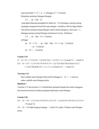 yang memenuhi 1 ≤ a*
≤ p – 1, sehingga a.a*
≡ 1 (mod p).
Perhatikan perkalian bilangan-bilangan:
2.3. … ,(p – 3)(p – 2)
yang dapat dipasang-pasangkan ke dalam (p – 3)/2 pasangan, masing-masing
pasangan mempunyai hasil kali sama dengan 1 modulo p. Hal ini dapat dilaku-
kan karena masing-masing bilangan relative prima dengan p, yaitu (a,p) = 1,
sehingga masing-masing bilangan mempunyai inverse. Akibatnya :
2.3. … ,(p – 3)(p – 2) ≡ 1 (mod p)
sehingga :
(p – 1)! = 1.2.3. … .(p – 3)(p – 2)(p – 1) ≡ 1.1.(p – 1) (mod p)
≡ p – 1 (mod p)
(p – 1)! ≡ – 1 (mod p)
Contoh 3.19
(7 – 1)! = 6! = 1.2.3.4.5.6 = 1.(2.4).(3.5).6 = 1.8.15.6 ≡ 1.1.1.6 (mod 7) ≡ – 1(mod 7)
(13 – 1)! = 12! = 1.2.3.4.5.6.7.8.9.10.11.12 = 1.(2.7).(3.9).(4.10).(5.8).(6.11).12
= 1.14.27.40.40.66.12 ≡ 1.1.1.1.1.1.12 (mod 13) ≡ – 1 (mod 13)
Teorema 3.13
Jika n adalah suatu bilangan bulat positif sehingga (n – 1)! ≡ – 1 (mod n),
maka n adalah suatu bilangan prima.
Buktikan !
Teorema 3.12 dan teorema 3.13 memberikan petunjuk kepada kita untuk mengguna-
kan teorema-teorema itu dalam pengujian keprimaan suatu bilangan.
Contoh 3.20
(15 – 1)! = 14! = 1.2.3.4.5.6.7.8.9.10.11.12.13.14 = 1.2.(15).4.6.7.8.9.10.11.12.13.14
≡ 0 (mod 15)
(15 – 1)! = 14! tidak kongruen dengan – 1 (mod 15), maka 15 bukan suatu bilangan
prima.
 