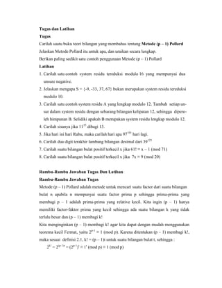 Tugas dan Latihan
Tugas
Carilah suatu buku teori bilangan yang membahas tentang Metode (p – 1) Pollard
Jelaskan Metode Pollard itu untuk apa, dan uraikan secara lengkap.
Berikan paling sedikit satu contoh penggunaan Metode (p – 1) Pollard
Latihan
1. Carilah satu contoh system residu tereduksi modulo 16 yang mempunyai dua
unsure negative.
2. Jelaskan mengapa S = {-9, -33, 37, 67} bukan merupakan system residu tereduksi
modulo 10.
3. Carilah satu contoh system residu A yang lengkap modulo 12. Tambah setiap un-
sur dalam system residu dengan sebarang bilangan kelipatan 12, sehingga dipero-
leh himpunan B. Selidiki apakah B merupakan system residu lengkap modulo 12.
4. Carilah sisanya jika 1135
dibagi 13.
5. Jika hari ini hari Rabu, maka carilah hari apa 97101
hari lagi.
6. Carilah dua digit terakhir lambang bilangan desimal dari 39125
7. Carilah suatu bilangan bulat positif terkecil x jika 61! ≡ x – 1 (mod 71)
8. Carilah suatu bilangan bulat positif terkecil x jika 7x ≡ 9 (mod 20)
Rambu-Rambu Jawaban Tugas Dan Latihan
Rambu-Rambu Jawaban Tugas
Metode (p – 1) Pollard adalah metode untuk mencari suatu factor dari suatu bilangan
bulat n apabila n mempunyai suatu factor prima p sehingga prima-prima yang
membagi p – 1 adalah prima-prima yang relative kecil. Kita ingin (p – 1) hanya
memiliki factor-faktor prima yang kecil sehingga ada suatu bilangan k yang tidak
terlalu besar dan (p – 1) membagi k!
Kita menginginkan (p – 1) membagi k! agar kita dapat dengan mudah menggunakan
teorema kecil Fermat, yaitu 2p-1
≡ 1 (mod p). Karena ditentukan (p – 1) membagi k!,
maka sesuai definisi 2.1, k! = (p – 1)t untuk suatu bilangan bulat t, sehingga :
2k!
= 2(p-1)t
= (2p-1
)t
≡ 1t
(mod p) ≡ 1 (mod p)
 