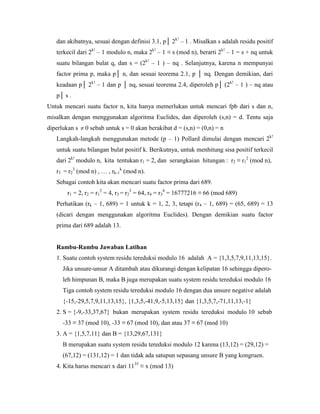 dan akibatnya, sesuai dengan definisi 3.1, p│ 2k!
– 1 . Misalkan s adalah residu positif
terkecil dari 2k!
– 1 modulo n, maka 2k!
– 1 ≡ s (mod n), berarti 2k!
– 1 = s + nq untuk
suatu bilangan bulat q, dan s = (2k!
– 1 ) – nq . Selanjutnya, karena n mempunyai
factor prima p, maka p│ n, dan sesuai teorema 2.1, p │ nq. Dengan demikian, dari
keadaan p│ 2k!
– 1 dan p │ nq, sesuai teorema 2.4, diperoleh p│ (2k!
– 1 ) – nq atau
p│ s .
Untuk mencari suatu factor n, kita hanya memerlukan untuk mencari fpb dari s dan n,
misalkan dengan menggunakan algoritma Euclides, dan diperoleh (s,n) = d. Tentu saja
diperlukan s  0 sebab untuk s = 0 akan berakibat d = (s,n) = (0,n) = n
Langkah-langkah menggunakan metode (p – 1) Pollard dimulai dengan mencari 2k!
untuk suatu bilangan bulat positif k. Berikutnya, untuk menhitung sisa positif terkecil
dari 2k!
modulo n, kita tentukan r1 = 2, dan serangkaian hitungan : r2 ≡ r1
2
(mod n),
r3 = r2
3
(mod n) , … , rk-1
k
(mod n).
Sebagai contoh kita akan mencari suatu factor prima dari 689.
r1 = 2, r2 = r1
2
= 4, r3 = r2
3
= 64, r4 = r3
4
= 16777216 ≡ 66 (mod 689)
Perhatikan (rk – 1, 689) = 1 untuk k = 1, 2, 3, tetapi (r4 – 1, 689) = (65, 689) = 13
(dicari dengan menggunakan algoritma Euclides). Dengan demikian suatu factor
prima dari 689 adalah 13.
Rambu-Rambu Jawaban Latihan
1. Suatu contoh system residu tereduksi modulo 16 adalah A = {1,3,5,7,9,11,13,15}.
Jika unsure-unsur A ditambah atau dikurangi dengan kelipatan 16 sehingga dipero-
leh himpunan B, maka B juga merupakan suatu system residu tereduksi modulo 16
Tiga contoh system residu tereduksi modulo 16 dengan dua unsure negative adalah
{-15,-29,5,7,9,11,13,15}, {1,3,5,-41,9,-5,13,15} dan {1,3,5,7,-71,11,13,-1}
2. S = {-9,-33,37,67} bukan merupakan system residu tereduksi modulo 10 sebab
-33 ≡ 37 (mod 10), -33 ≡ 67 (mod 10), dan atau 37 ≡ 67 (mod 10)
3. A = {1,5,7,11} dan B = {13,29,67,131}
B merupakan suatu system residu tereduksi modulo 12 karena (13,12) = (29,12) =
(67,12) = (131,12) = 1 dan tidak ada satupun sepasang unsure B yang kongruen.
4. Kita harus mencari x dari 1135
≡ x (mod 13)
 