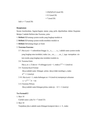 ≡ (9)(9)(9).63 (mod 20)
≡ 9.3 (mod 20)
≡ 7 (mod 20)
Jadi x ≡ 7 (mod 20)
Rangkuman
Secara keseluruhan, bagian-bagian utama yang perlu diperhatikan dalam Kegiatan
Belajar 2 adalah Definisi dan Teorema, yaitu:
1. Definisi 3.2 tentang system residu yang lengkap modulo m
2. Definisi 3.3 tentang system residu tereduksi modulo m
3. Definisi 3.4 tentang fungsi  -Euler
5. Teorema-Teorema :
3.7. Jika (a,m) = 1 sedemikian hingga {x1 , x 2 , … , x k } adalah suatu system residu
yang lengkap atau tereduksi, maka {ax1 , ax 2 , … , ax k } juga merupakan sis-
tem residu yang lengkap atau tereduksi modulo m.
3.8. Teorema Euler
Jika a, m  Z dan m > 0 sehingga (a,m) = 1, maka a )(m
≡ 1 (mod m)
3.9. Teorema Kecil Fermat
Jika p adalah suatu bilangan prima dan p tidak membagi a, maka
ap-1
≡ 1 (mod p)
3.10. Jika (a,m) = 1, maka hubungan ax ≡ b (mod m) mempunyai selesaian
x = a )(m -1
.b + tm
3.11.Teorema Wilson
Jika p adalah suatu bilangan prima, maka (p – 1)! ≡ -1 (mod p)
Tes Formatif 2
1. Skor 10
Carilah suatu x jika 5x ≡ 7 (mod 23)
2. Skor 10
Tunjukkan jika n adalah suatu bilangan komposit dan n  4 , maka
 