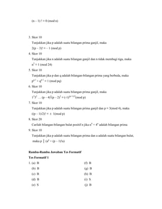 (n – 1) ! ≡ 0 (mod n)
3. Skor 10
Tunjukkan jika p adalah suatu bilangan prima ganjil, maka
2(p – 3)! ≡ – 1 (mod p)
4. Skor 10
Tunjukkan jika n adalah suatu bilangan ganjil dan n tidak membagi tiga, maka
n2
≡ 1 (mod 24)
5. Skor 10
Tunjukkan jika p dan q adalah bilangan-bilangan prima yang berbeda, maka
pq-1
+ qp-1
≡ 1 (mod pq)
6. Skor 10
Tunjukkan jika p adalah suatu bilangan prima ganjil, maka
12
32
… (p – 4)2
(p – 2)2
≡ (-1)(p+1)/2
(mod p)
7. Skor 10
Tunjukkan jika p adalah suatu bilangan prima ganjil dan p ≡ 3(mod 4), maka
((p – 1)/2)! ≡  1(mod p)
8. Skor 20
Carilah bilangan-bilangan bulat positif n jika n4
+ 4n
adalah bilangan prima
9. Skor 10
Tunjukkan jika p adalah suatu bilangan prima dan a adalah suatu bilangan bulat,
maka p │ (ap
+ (p – 1)!a)
Rambu-Rambu Jawaban Tes Formatif
Tes Formatif 1
1. (a) B (f) B
(b) B (g) B
(c) B (h) B
(d) B (i) S
(e) S (j) B
 