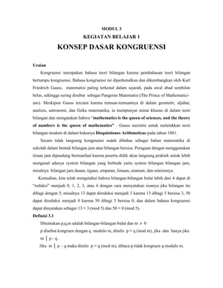 MODUL 3
KEGIATAN BELAJAR 1
KONSEP DASAR KONGRUENSI
Uraian
Kongruensi merupakan bahasa teori bilangan karena pembahasan teori bilangan
bertumpu kongruensi. Bahasa kongruensi ini diperkenalkan dan dikembangkan oleh Karl
Friedrich Gauss, matematisi paling terkenal dalam sejarah, pada awal abad sembilan
belas, sehingga sering disebut sebagai Pangeran Matematisi (The Prince of Mathematici-
ans). Meskipun Gauss tercatat karena temuan-temuannya di dalam geometri, aljabar,
analisis, astronomi, dan fisika matematika, ia mempunyai minat khusus di dalam teori
bilangan dan mengatakan bahwa “mathematics is the queen of sciences, and the theory
of numbers is the queen of mathematics” . Gauss merintis untuk meletakkan teori
bilangan modern di dalam bukunya Disquistiones Arithmeticae pada tahun 1801.
Secara tidak langsung kongruensi sudah dibahas sebagai bahan matematika di
sekolah dalam bentuk bilangan jam atau bilangan bersisa. Peragaan dengan menggunakan
tiruan jam dipandang bermanfaat karena peserta didik akan langsung praktek untuk lebih
mengenal adanya system bilangan yang berbeda yaitu system bilangan bilangan jam,
misalnya bilangan jam duaan, tigaan, empatan, limaan, enaman, dan seterusnya.
Kemudian, kita telah mengetahui bahwa bilangan-bilangan bulat lebih dari 4 dapat di
“reduksi” menjadi 0, 1, 2, 3, atau 4 dengan cara menyatakan sisanya jika bilangan itu
dibagi dengan 5, misalnya 13 dapat direduksi menjadi 3 karena 13 dibagi 5 bersisa 3, 50
dapat direduksi menjadi 0 karena 50 dibagi 5 bersisa 0, dan dalam bahasa kongruensi
dapat dinyatakan sebagai 13 ≡ 3 (mod 5) dan 50 ≡ 0 (mod 5).
Definisi 3.1
Ditentukan p,q,m adalah bilangan-bilangan bulat dan m  0
p disebut kongruen dengan q modulo m, ditulis p ≡ q (mod m), jika dan hanya jika
m │ p - q .
Jika m │ p – q maka ditulis p ≡ q (mod m), dibaca p tidak kongruen q modulo m.
 