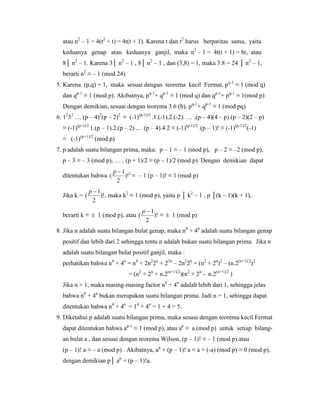 atau n2
– 1 = 4(t2
+ t) = 4t(t + 1). Karena t dan t2
harus berparitas sama, yaitu
keduanya genap atau keduanya ganjil, maka n2
– 1 = 4t(t + 1) = 8r, atau
8│ n2
– 1. Karena 3│ n2
– 1 , 8│ n2
– 1 , dan (3,8) = 1, maka 3.8 = 24 │ n2
– 1,
berarti n2
≡ – 1 (mod 24).
5. Karena (p,q) = 1, maka sesuai dengan teorema kecil Fermat, pq-1
≡ 1 (mod q)
dan qp-1
≡ 1 (mod p). Akibatnya, pq-1
+ qp-1
≡ 1 (mod q) dan qp-1
+ pq-1
≡ 1(mod p)
Dengan demikian, sesuai dengan teorema 3.6 (b), pq-1
+ qp-1
≡ 1 (mod pq)
6. 12
32
… (p – 4)2
(p – 2)2
≡ (-1)(p-1)/2
.1.(-1).2.(-2). … .(p – 4)(4 – p).(p – 2)(2 – p)
≡ (-1)(p-1)/2
1.(p – 1).2.(p – 2) … (p – 4).4.2 ≡ (-1)(p-1)/2
.(p – 1)! ≡ (-1)(p-1)/2
(-1)
≡ (-1)(p+1)/2
(mod p)
7. p adalah suatu bilangan prima, maka: p – 1 ≡ – 1 (mod p), p – 2 ≡ –2 (mod p),
p – 3 ≡ – 3 (mod p), … , (p + 1)/2 ≡ (p – 1)/2 (mod p). Dengan demikian dapat
ditentukan bahwa 2
)!
2
1
(
p
≡ – 1 (p – 1)! ≡ 1 (mod p)
Jika k = )!
2
1
(
p
, maka k2
≡ 1 (mod p), yaitu p │ k2
– 1 , p │(k – 1)(k + 1),
berarti k ≡  1 (mod p), atau )!
2
1
(
p
≡  1 (mod p)
8. Jika n adalah suatu bilangan bulat genap, maka n4
+ 4n
adalah suatu bilangan genap
positif dan lebih dari 2 sehingga tentu n adalah bukan suatu bilangan prima. Jika n
adalah suatu bilangan bulat positif ganjil, maka :
perhatikan bahwa n4
+ 4n
= n4
+ 2n2
2n
+ 22n
– 2n2
2n
= (n2
+ 2n
)2
– (n.2(n+1)/2
)2
= (n2
+ 2n
+ n.2(n+1)/2
)(n2
+ 2n
- n.2(n+1)/2
)
Jika n > 1, maka masing-masing factor n4
+ 4n
adalah lebih dari 1, sehingga jelas
bahwa n4
+ 4n
bukan merupakan suatu bilangan prima. Jadi n = 1, sehingga dapat
ditentukan bahwa n4
+ 4n
= 14
+ 4n
= 1 + 4 = 5.
9. Diketahui p adalah suatu bilangan prima, maka sesuai dengan teorema kecil Fermat
dapat ditentukan bahwa ap-1
≡ 1 (mod p), atau ap
≡ a (mod p) untuk setiap bilang-
an bulat a , dan sesuai dengan teorema Wilson, (p – 1)! ≡ – 1 (mod p) atau
(p – 1)! a ≡ – a (mod p) . Akibatnya, ap
+ (p – 1)! a ≡ a + (-a) (mod p) ≡ 0 (mod p),
dengan demikian p│ ap
+ (p – 1)!a.
 