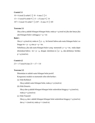 Contoh 3.1
10 ≡ 6 (mod 2) sebab 2 │ 10 – 6 atau 2 │ 4
13 ≡ -5 (mod 9) sebab 9 │ 13 – (-5) atau 9 │ 18
107 ≡ 2 (mod 15) sebab 7 │ (107 – 2) atau 15 │ 105
Teorema 3.1
Jika p dan q adalah bilangan-bilangan bulat, maka p ≡ q (mod m) jika dan hanya jika
ada bilangan bulat t sehingga p = q + tm
Bukti :
Jika p ≡ q (mod m), maka m │ p – q . Ini berarti bahwa ada suatu bilangan bulat t se-
hingga tm = p – q, atau p = q + tm.
Sebaliknya, jika ada suatu bilangan bulat t yang memenuhi p = q + tm, maka dapat
ditentukan bahwa tm = p – q, dengan demikian m │ p – q , dan akibatnya berlaku
p ≡ q (mod m).
Contoh 4.2
23 ≡ -17 (mod 8) dan 23 = -17 + 5.8
Teorema 3.2
Ditentukan m adalah suatu bilangan bulat positif.
Kongruensi modulo m memenuhi sifat-sifat berikut :
(a) Sifat Refleksif.
Jika p adalah suatu bilangan bulat, maka p ≡ p (mod m)
(b) Sifat Simetris.
Jika p dan q adalah bilangan-bilangan bulat sedemikian hingga p ≡ q (mod m),
maka p ≡ q (mod m)
(c) Sifat Transitif.
Jika p, q, dan r adalah bilangan-bilangan bulat sedemikian hingga p ≡ q (mod m)
dan q ≡ r (mod m), maka p ≡ r (mod m)
 