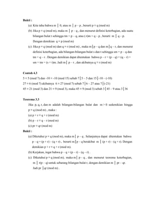 Bukti :
(a) Kita tahu bahwa m │ 0, atau m │ p – p , berarti p ≡ q (mod m)
(b) Jika p ≡ q (mod m), maka m │ p – q , dan menurut definisi keterbagian, ada suatu
bilangan bulat t sehingga tm = p – q, atau (-t)m = q – p , berarti m │ q – p.
Dengan demikian q ≡ p (mod m)
(c) Jika p ≡ q (mod m) dan q ≡ r (mod m) , maka m│p – q dan m│q – r, dan menurut
definisi keterbagian, ada bilangan-bilangan bulat s dan t sehingga sm = p – q dan
tm = q – r . Dengan demikian dapat ditentukan bahwa p – r = (p – q) + (q – r) =
sm + tm = (s + t)m. Jadi m│ p – r , dan akibatnya q ≡ r (mod m)
Contoh 4.3
5 ≡ 5 (mod 7) dan -10 ≡ -10 (mod 15) sebab 7│5 – 5 dan 15│-10 – (-10)
27 ≡ 6 (mod 7) akibatnya 6 ≡ 27 (mod 7) sebab 7│6 – 27 atau 7│(-21)
45 ≡ 21 (mod 3) dan 21 ≡ 9 (mod 3), maka 45 ≡ 9 (mod 3) sebab 3│45 – 9 atau 3│36
Teorema 3.3
Jika p, q, r, dan m adalah bilangan-bilangan bulat dan m > 0 sedemikian hingga
p ≡ q (mod m) , maka :
(a) p + r ≡ q + r (mod m)
(b) p – r ≡ q – r (mod m)
(c) pr ≡ qr (mod m)
Bukti :
(a) Diketahui p ≡ q (mod m), maka m│ p – q . Selanjutnya dapat ditentukan bahwa
p – q = (p + r) – (q + r) , berarti m│p – q berakibat m │ (p + r) – (q + r). Dengan
demikian p + r ≡ q + r (mod m).
(b) Kerjakan, ingat bahwa p – q = (p – r) – (q – r) .
(c) Diketahui p ≡ q (mod m), maka m│ p – q , dan menurut teorema keterbagian,
m │ r(p – q) untuk sebarang bilangan bulat r, dengan demikian m │ pr – qr.
Jadi pr │qr (mod m) .
 