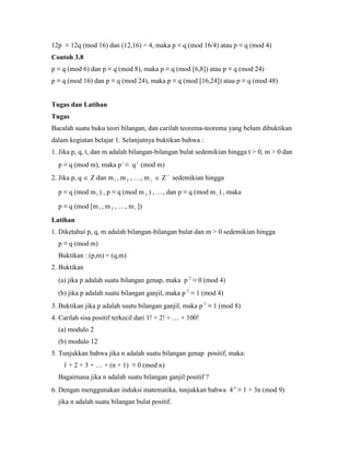 12p ≡ 12q (mod 16) dan (12,16) = 4, maka p ≡ q (mod 16/4) atau p ≡ q (mod 4)
Contoh 3.8
p ≡ q (mod 6) dan p ≡ q (mod 8), maka p ≡ q (mod [6,8]) atau p ≡ q (mod 24)
p ≡ q (mod 16) dan p ≡ q (mod 24), maka p ≡ q (mod [16,24]) atau p ≡ q (mod 48)
Tugas dan Latihan
Tugas
Bacalah suatu buku teori bilangan, dan carilah teorema-teorema yang belum dibuktikan
dalam kegiatan belajar 1. Selanjutnya buktikan bahwa :
1. Jika p, q, t, dan m adalah bilangan-bilangan bulat sedemikian hingga t > 0, m > 0 dan
p ≡ q (mod m), maka p t
≡ qt
(mod m)
2. Jika p, q  Z dan m1 , m 2 , …, mt  Z 
sedemikian hingga
p ≡ q (mod m1 ) , p ≡ q (mod m 2 ) , …, dan p ≡ q (mod m t ) , maka
p ≡ q (mod [m1 , m 2 , …, mt ])
Latihan
1. Diketahui p, q, m adalah bilangan-bilangan bulat dan m > 0 sedemikian hingga
p ≡ q (mod m)
Buktikan : (p,m) = (q,m)
2. Buktikan
(a) jika p adalah suatu bilangan genap, maka p 2
≡ 0 (mod 4)
(b) jika p adalah suatu bilangan ganjil, maka p 2
≡ 1 (mod 4)
3. Buktikan jika p adalah suatu bilangan ganjil, maka p 2
≡ 1 (mod 8)
4. Carilah sisa positif terkecil dari 1! + 2! + … + 100!
(a) modulo 2
(b) modulo 12
5. Tunjukkan bahwa jika n adalah suatu bilangan genap positif, maka:
1 + 2 + 3 + … + (n + 1) ≡ 0 (mod n)
Bagaimana jika n adalah suatu bilangan ganjil positif ?
6. Dengan menggunakan induksi matematika, tunjukkan bahwa 4 n
≡ 1 + 3n (mod 9)
jika n adalah suatu bilangan bulat positif.
 