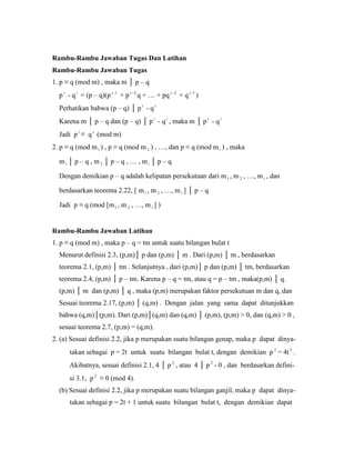 Rambu-Rambu Jawaban Tugas Dan Latihan
Rambu-Rambu Jawaban Tugas
1. p ≡ q (mod m) , maka m │ p – q
pt
- qt
= (p – q)(p 1t
+ p 2t
q + … + pq 2t
+ q 1t
)
Perhatikan bahwa (p – q) │ pt
- qt
Karena m │ p – q dan (p – q) │ p t
- q t
, maka m │ pt
- qt
Jadi pt
≡ q t
(mod m)
2. p ≡ q (mod m1 ) , p ≡ q (mod m 2 ) , …, dan p ≡ q (mod m t ) , maka
m1 │ p – q , m 2 │ p – q , … , m t │ p – q
Dengan demikian p – q adalah kelipatan persekutuan dari m1 , m 2 , …, mt , dan
berdasarkan teorema 2.22, [ m1 , m 2 , …, m t ] │ p – q
Jadi p ≡ q (mod [m1 , m 2 , …, mt ] )
Rambu-Rambu Jawaban Latihan
1. p ≡ q (mod m) , maka p – q = tm untuk suatu bilangan bulat t
Menurut definisi 2.3, (p,m)│ p dan (p,m) │ m . Dari (p,m) │ m , berdasarkan
teorema 2.1, (p,m) │ tm . Selanjutnya , dari (p,m)│ p dan (p,m) │ tm, berdasarkan
teorema 2.4, (p,m) │ p – tm. Karena p – q = tm, atau q = p – tm , maka(p,m) │ q.
(p,m) │ m dan (p,m) │ q , maka (p,m) merupakan faktor persekutuan m dan q, dan
Sesuai teorema 2.17, (p,m) │ (q,m) . Dengan jalan yang sama dapat ditunjukkan
bahwa (q,m)│(p,m). Dari (p,m)│(q,m) dan (q,m) │ (p,m), (p,m) > 0, dan (q,m) > 0 ,
sesuai teorema 2.7, (p,m) = (q,m).
2. (a) Sesuai definisi 2.2, jika p merupakan suatu bilangan genap, maka p dapat dinya-
takan sebagai p = 2t untuk suatu bilangan bulat t, dengan demikian p 2
= 4t 2
.
Akibatnya, sesuai definisi 2.1, 4 │ p 2
, atau 4 │ p 2
- 0 , dan berdasarkan defini-
si 3.1, p 2
≡ 0 (mod 4).
(b) Sesuai definisi 2.2, jika p merupakan suatu bilangan ganjil, maka p dapat dinya-
takan sebagai p = 2t + 1 untuk suatu bilangan bulat t, dengan demikian dapat
 
