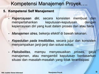 Kompetensi Manajemen Proyek….
5. Kompetensi Self Manajement
- Kepercayaan diri, secara konsisten membuat dan
mempertahankan keputusan-keputusan dengan
kepercayaan diri yang kuat dalam proses dan atau fakta
- Manajemen stres, bekerja efektif di bawah tekanan.
- Kepedulian pada kredibilitas, secara jujur dan konsisten
menyampaikan janji-janji dan solusi-solusi.
- Fleksibelitas, mampu menyesuaikan proses, gaya
manajemen, atau mengambil keputusan berdasarkan
situasi dan masalah-masalah yang tidak terantisipasi
MK-Analisis Sistem Informasi Manajemen Proyek
 