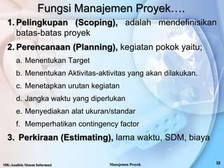 Fungsi Manajemen Proyek….
1. Pelingkupan (Scoping), adalah mendefinisikan
batas-batas proyek
2. Perencanaan (Planning), kegiatan pokok yaitu;
a. Menentukan Target
b. Menentukan Aktivitas-aktivitas yang akan dilakukan.
c. Menetapkan urutan kegiatan
d. Jangka waktu yang diperlukan
e. Menyediakan alat ukuran/standar
f. Memperhatikan contingency factor
3. Perkiraan (Estimating), lama waktu, SDM, biaya
MK-Analisis Sistem Informasi Manajemen Proyek
 