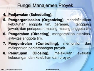 4. Pedjawalan (Scheduling),
5. Pengorganisasian (Organizing), mendefinisikan
kebutuhan anggota tim, peranan, tanggung
jawab, dan perlaporan masing-masing anggota tim
6. Pengarahan (Directing), mengarahkan aktivitas-
aktivitas anggota tim.
7. Pengontrolan (Controlling), memonitor dan
melaporkan perkembangan proyek.
8. Penutupan (Closing), melakukan evaluasi
kekurangan dan kelebihan dari proyek.
Fungsi Manajemen Proyek
MK-Analisis Sistem Informasi Manajemen Proyek
 