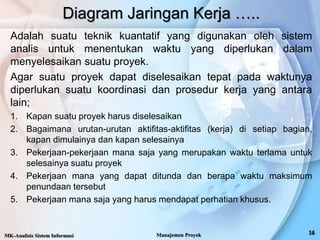 Adalah suatu teknik kuantatif yang digunakan oleh sistem
analis untuk menentukan waktu yang diperlukan dalam
menyelesaikan suatu proyek.
Agar suatu proyek dapat diselesaikan tepat pada waktunya
diperlukan suatu koordinasi dan prosedur kerja yang antara
lain;
1. Kapan suatu proyek harus diselesaikan
2. Bagaimana urutan-urutan aktifitas-aktifitas (kerja) di setiap bagian,
kapan dimulainya dan kapan selesainya
3. Pekerjaan-pekerjaan mana saja yang merupakan waktu terlama untuk
selesainya suatu proyek
4. Pekerjaan mana yang dapat ditunda dan berapa waktu maksimum
penundaan tersebut
5. Pekerjaan mana saja yang harus mendapat perhatian khusus.
Diagram Jaringan Kerja …..
MK-Analisis Sistem Informasi Manajemen Proyek
 