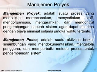 Manajemen Proyek
Manajemen Proyek, adalah suatu proses yang
mencakup merencanakan, menyediakan staff,
mengorganisasi, mengarahkan, dan mengontrol
pengembangan sebuah sistem agar dapat diterima
dengan biaya minimal selama jangka waktu tertentu.
Manajemen Poses, adalah suatu aktivitas berke-
sinambungan yang mendokumentasikan, mengelola
pengguna, dan memperbaiki metode proses untuk
pengembangan sistem.
MK-Analisis Sistem Informasi Manajemen Proyek
 