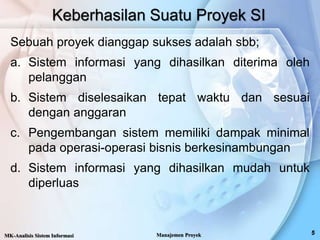 Keberhasilan Suatu Proyek SI
Sebuah proyek dianggap sukses adalah sbb;
a. Sistem informasi yang dihasilkan diterima oleh
pelanggan
b. Sistem diselesaikan tepat waktu dan sesuai
dengan anggaran
c. Pengembangan sistem memiliki dampak minimal
pada operasi-operasi bisnis berkesinambungan
d. Sistem informasi yang dihasilkan mudah untuk
diperluas
MK-Analisis Sistem Informasi Manajemen Proyek
 