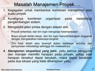 Masalah Manajemen Proyek….
1. Kegagalan untuk membentuk komitmen manajemen atas
suatu proyek
2. Kurangnya komitmen organisasi pada metodologi
pengembangan sistem.
3. Mengambil jalan pintas dengan alasan sbb;
- Proyek terlambat, dan tim ingin mengerjar keterlambatan
- Biaya proyek terlalu besar, dan tim ingin menyeimbangkan anggaran
dengan mengabaikan beberapa langkah
- Tim tidak dilatih atau terampil dalam beberapa aktivitas dan
persyaratan metodologi sehingga tim melewatinya.
4. Manajemen ekspektasi yang jelek, yaitu semua pengguna
dan manajer memiliki harapan pada proyek, setiap saat
harapan tersebut dapat berubah, maka dapat berakibat
pada dua situasi yang tidak diharapkan yaitu;
MK-Analisis Sistem Informasi Manajemen Proyek
 