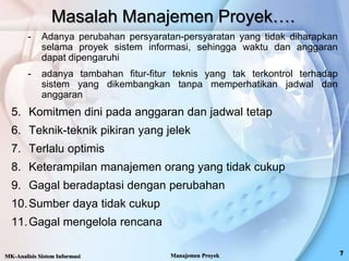 Masalah Manajemen Proyek….
- Adanya perubahan persyaratan-persyaratan yang tidak diharapkan
selama proyek sistem informasi, sehingga waktu dan anggaran
dapat dipengaruhi
- adanya tambahan fitur-fitur teknis yang tak terkontrol terhadap
sistem yang dikembangkan tanpa memperhatikan jadwal dan
anggaran
5. Komitmen dini pada anggaran dan jadwal tetap
6. Teknik-teknik pikiran yang jelek
7. Terlalu optimis
8. Keterampilan manajemen orang yang tidak cukup
9. Gagal beradaptasi dengan perubahan
10.Sumber daya tidak cukup
11.Gagal mengelola rencana
MK-Analisis Sistem Informasi Manajemen Proyek
 