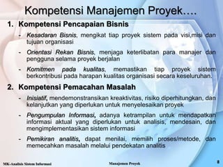 Kompetensi Manajemen Proyek….
1. Kompetensi Pencapaian Bisnis
- Kesadaran Bisnis, mengikat tiap proyek sistem pada visi,misi dan
tujuan organisasi
- Orientasi Rekan Bisnis, menjaga keterlibatan para manajer dan
pengguna selama proyek berjalan
- Komitmen pada kualitas, memastikan tiap proyek sistem
berkontribusi pada harapan kualitas organisasi secara keseluruhan.
2. Kompetensi Pemacahan Masalah
- Inisiatif, mendemonstransikan kreaktivitas, risiko diperhitungkan, dan
kelanjutkan yang diperlukan untuk menyelesaikan proyek
- Pengumpulan Informasi, adanya ketrampilan untuk mendapatkan
informasi aktual yang diperlukan untuk analisis, mendesain, dan
mengimplementasikan sistem informasi
- Pemikiran analitis, dapat menilai, memilih proses/metode, dan
memecahkan masalah melalui pendekatan analitis
MK-Analisis Sistem Informasi Manajemen Proyek
 