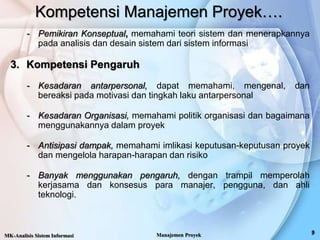 Kompetensi Manajemen Proyek….
- Pemikiran Konseptual, memahami teori sistem dan menerapkannya
pada analisis dan desain sistem dari sistem informasi
3. Kompetensi Pengaruh
- Kesadaran antarpersonal, dapat memahami, mengenal, dan
bereaksi pada motivasi dan tingkah laku antarpersonal
- Kesadaran Organisasi, memahami politik organisasi dan bagaimana
menggunakannya dalam proyek
- Antisipasi dampak, memahami imlikasi keputusan-keputusan proyek
dan mengelola harapan-harapan dan risiko
- Banyak menggunakan pengaruh, dengan trampil memperolah
kerjasama dan konsesus para manajer, pengguna, dan ahli
teknologi.
MK-Analisis Sistem Informasi Manajemen Proyek
 