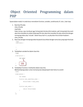 Object Oriented Programming dalam
PHP
Syarat dalam modul ini anda harus memahami function, variable, conditionals (if..else..) dan loop
1. Buat dua file php
class_lib.php
oop2.php
Pada intinya, oop membuat agar listing kode kita bersifat modular, jadi listing kode kita nanti
akan kita masukkan ke dalam beberapa file dan akan kita masukkan ke php utama kita dengan
mempergunakan php ‘include’. Dalam kasus kali ini, oo php akan kita tuliskan kedalam :
class_lib.php
2. Buat class denganmempergunakankeywordclassdiikuti dengannamaclassyanginginkita buat
3. Tambahkan variabel ke dalam class kita
4. Tambahkan function / method ke dalam class kita
Method dipergunakan untuk memanipulasi data/properti dari kelas itu sendiri
 