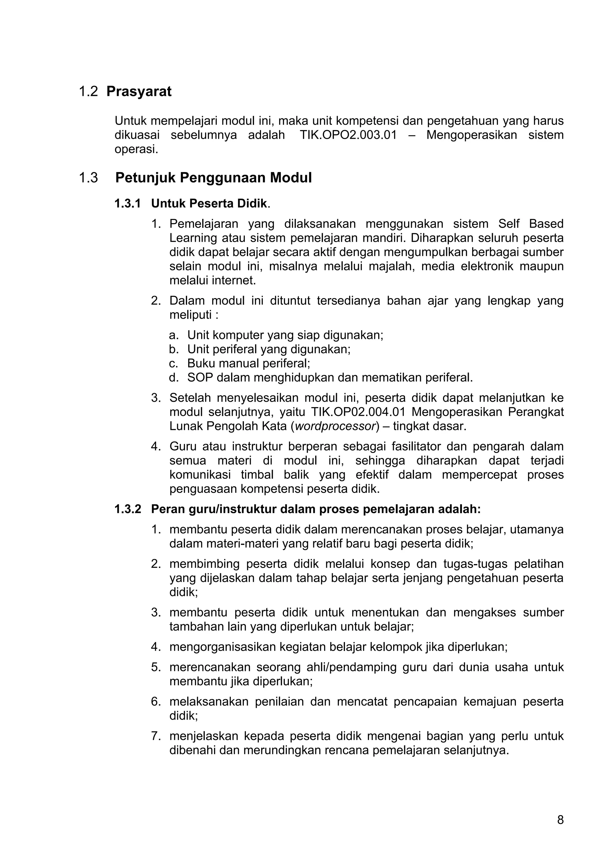 1.2 Prasyarat

      Untuk mempelajari modul ini, maka unit kompetensi dan pengetahuan yang harus
      dikuasai sebelumnya adalah TIK.OPO2.003.01 – Mengoperasikan sistem
      operasi.

1.3   Petunjuk Penggunaan Modul
      1.3.1 Untuk Peserta Didik.
            1. Pemelajaran yang dilaksanakan menggunakan sistem Self Based
               Learning atau sistem pemelajaran mandiri. Diharapkan seluruh peserta
               didik dapat belajar secara aktif dengan mengumpulkan berbagai sumber
               selain modul ini, misalnya melalui majalah, media elektronik maupun
               melalui internet.
            2. Dalam modul ini dituntut tersedianya bahan ajar yang lengkap yang
               meliputi :
               a.   Unit komputer yang siap digunakan;
               b.   Unit periferal yang digunakan;
               c.   Buku manual periferal;
               d.   SOP dalam menghidupkan dan mematikan periferal.
            3. Setelah menyelesaikan modul ini, peserta didik dapat melanjutkan ke
               modul selanjutnya, yaitu TIK.OP02.004.01 Mengoperasikan Perangkat
               Lunak Pengolah Kata (wordprocessor) – tingkat dasar.
            4. Guru atau instruktur berperan sebagai fasilitator dan pengarah dalam
               semua materi di modul ini, sehingga diharapkan dapat terjadi
               komunikasi timbal balik yang efektif dalam mempercepat proses
               penguasaan kompetensi peserta didik.
      1.3.2 Peran guru/instruktur dalam proses pemelajaran adalah:
            1. membantu peserta didik dalam merencanakan proses belajar, utamanya
               dalam materi-materi yang relatif baru bagi peserta didik;
            2. membimbing peserta didik melalui konsep dan tugas-tugas pelatihan
               yang dijelaskan dalam tahap belajar serta jenjang pengetahuan peserta
               didik;
            3. membantu peserta didik untuk menentukan dan mengakses sumber
               tambahan lain yang diperlukan untuk belajar;
            4. mengorganisasikan kegiatan belajar kelompok jika diperlukan;
            5. merencanakan seorang ahli/pendamping guru dari dunia usaha untuk
               membantu jika diperlukan;
            6. melaksanakan penilaian dan mencatat pencapaian kemajuan peserta
               didik;
            7. menjelaskan kepada peserta didik mengenai bagian yang perlu untuk
               dibenahi dan merundingkan rencana pemelajaran selanjutnya.




                                                                                  8
 