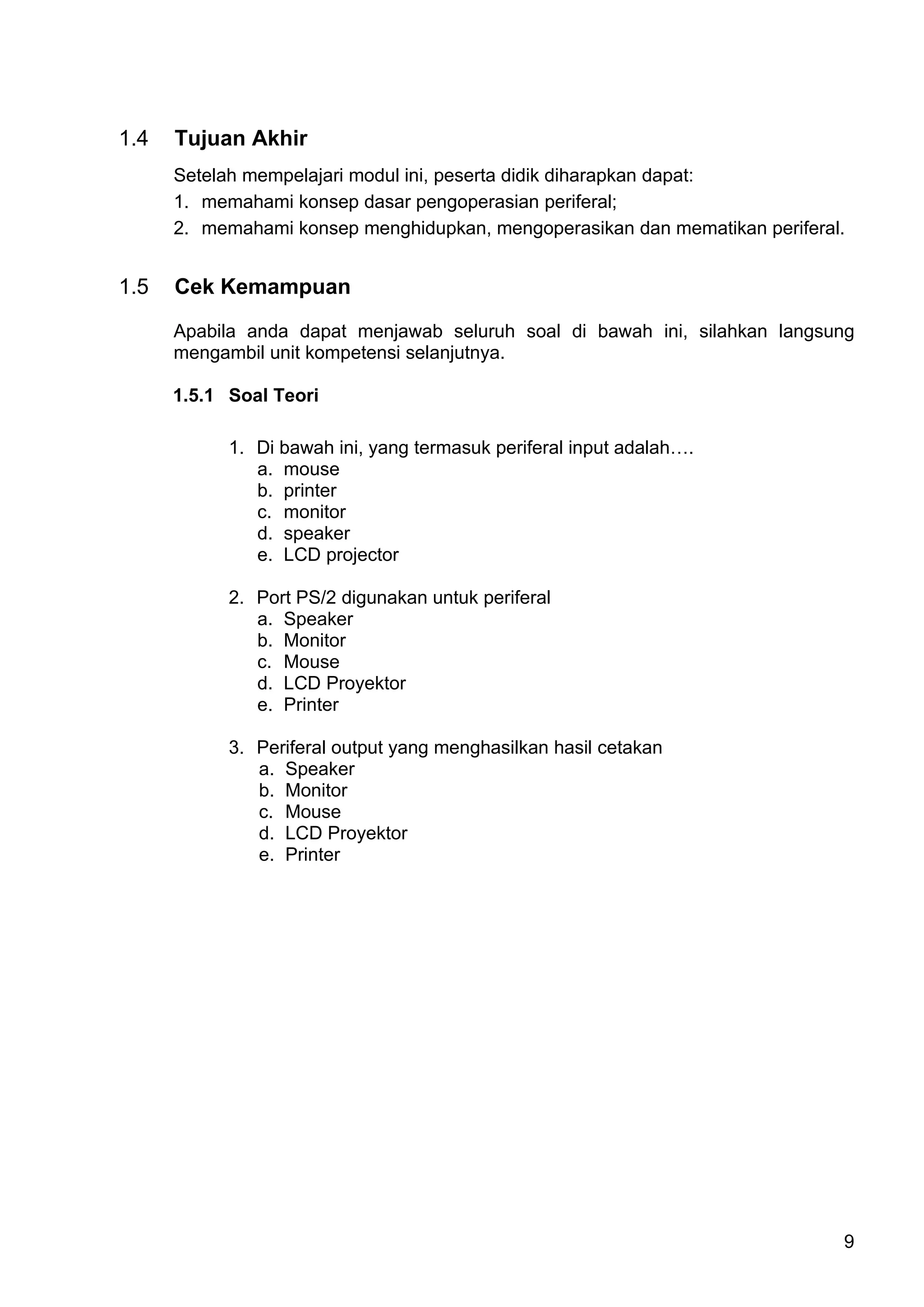1.4   Tujuan Akhir
      Setelah mempelajari modul ini, peserta didik diharapkan dapat:
      1. memahami konsep dasar pengoperasian periferal;
      2. memahami konsep menghidupkan, mengoperasikan dan mematikan periferal.


1.5   Cek Kemampuan

      Apabila anda dapat menjawab seluruh soal di bawah ini, silahkan langsung
      mengambil unit kompetensi selanjutnya.

      1.5.1 Soal Teori

            1. Di bawah ini, yang termasuk periferal input adalah….
               a. mouse
               b. printer
               c. monitor
               d. speaker
               e. LCD projector

            2. Port PS/2 digunakan untuk periferal
               a. Speaker
               b. Monitor
               c. Mouse
               d. LCD Proyektor
               e. Printer

            3. Periferal output yang menghasilkan hasil cetakan
               a. Speaker
               b. Monitor
               c. Mouse
               d. LCD Proyektor
               e. Printer




                                                                             9
 