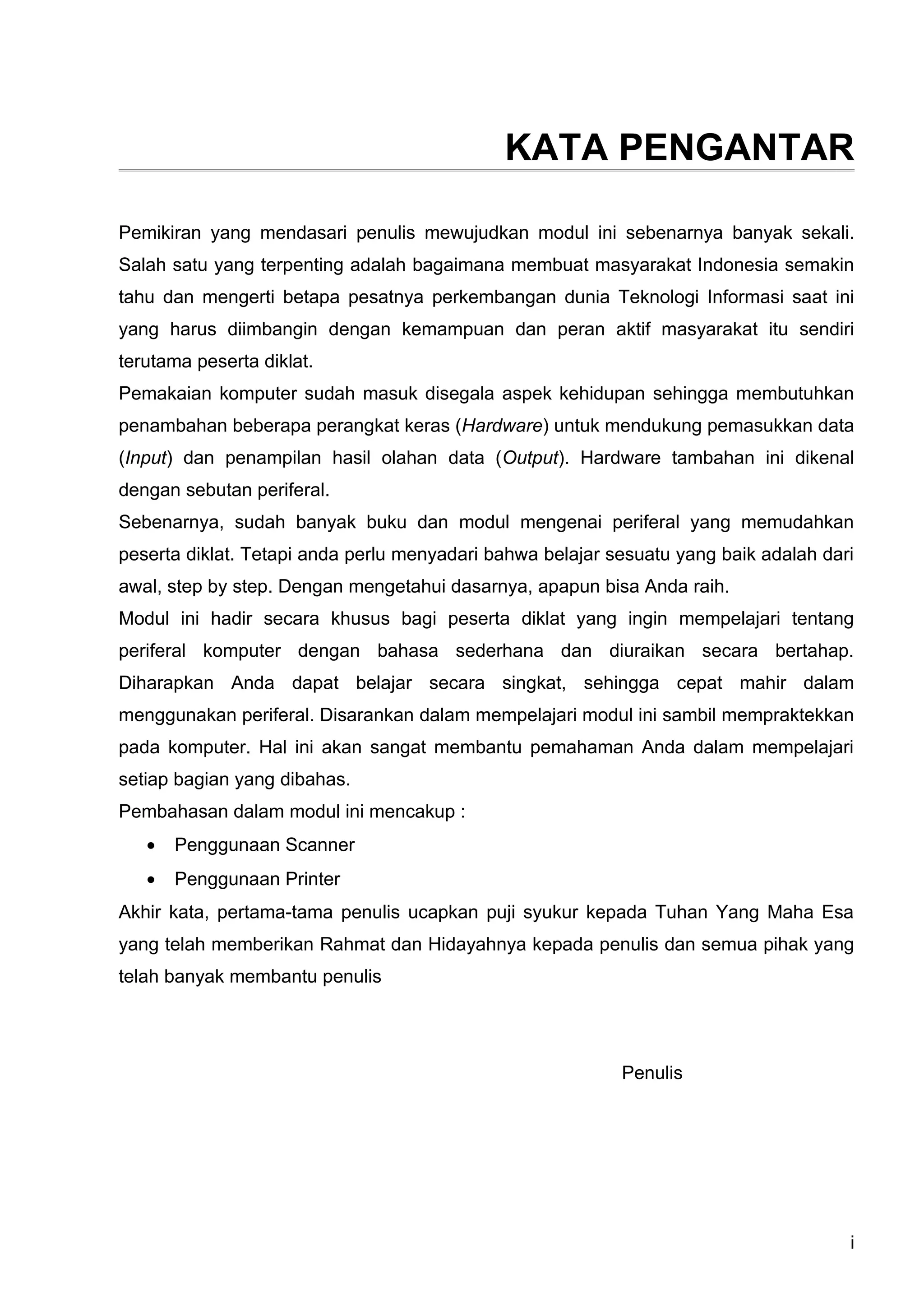 KATA PENGANTAR

Pemikiran yang mendasari penulis mewujudkan modul ini sebenarnya banyak sekali.
Salah satu yang terpenting adalah bagaimana membuat masyarakat Indonesia semakin
tahu dan mengerti betapa pesatnya perkembangan dunia Teknologi Informasi saat ini
yang harus diimbangin dengan kemampuan dan peran aktif masyarakat itu sendiri
terutama peserta diklat.
Pemakaian komputer sudah masuk disegala aspek kehidupan sehingga membutuhkan
penambahan beberapa perangkat keras (Hardware) untuk mendukung pemasukkan data
(Input) dan penampilan hasil olahan data (Output). Hardware tambahan ini dikenal
dengan sebutan periferal.
Sebenarnya, sudah banyak buku dan modul mengenai periferal yang memudahkan
peserta diklat. Tetapi anda perlu menyadari bahwa belajar sesuatu yang baik adalah dari
awal, step by step. Dengan mengetahui dasarnya, apapun bisa Anda raih.
Modul ini hadir secara khusus bagi peserta diklat yang ingin mempelajari tentang
periferal komputer dengan bahasa sederhana dan diuraikan secara bertahap.
Diharapkan Anda dapat belajar secara singkat, sehingga cepat mahir dalam
menggunakan periferal. Disarankan dalam mempelajari modul ini sambil mempraktekkan
pada komputer. Hal ini akan sangat membantu pemahaman Anda dalam mempelajari
setiap bagian yang dibahas.
Pembahasan dalam modul ini mencakup :
   •   Penggunaan Scanner
   •   Penggunaan Printer
Akhir kata, pertama-tama penulis ucapkan puji syukur kepada Tuhan Yang Maha Esa
yang telah memberikan Rahmat dan Hidayahnya kepada penulis dan semua pihak yang
telah banyak membantu penulis




                                                           Penulis




                                                                                      i
 